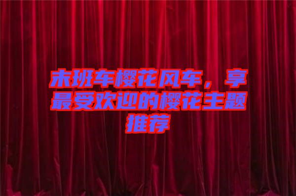 末班車(chē)櫻花風(fēng)車(chē)，享最受歡迎的櫻花主題推薦