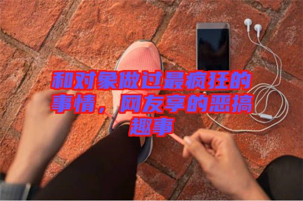 和對(duì)象做過(guò)最瘋狂的事情，網(wǎng)友享的惡搞趣事