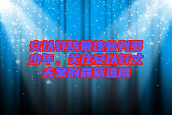 安以軒陳榮煉會(huì)判多少年，關(guān)注安以軒丈夫案的最新進(jìn)展