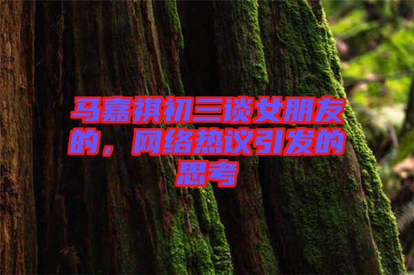 馬嘉祺初三談女朋友的，網(wǎng)絡熱議引發(fā)的思考