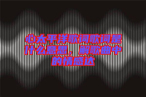 心太平洋歌詞歌詞是什么意思，解歌曲中的情感達(dá)