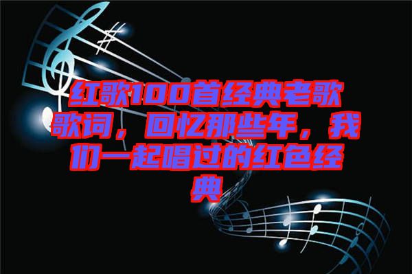 紅歌100首經(jīng)典老歌歌詞，回憶那些年，我們一起唱過的紅色經(jīng)典