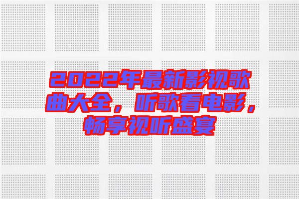 2022年最新影視歌曲大全，聽歌看電影，暢享視聽盛宴