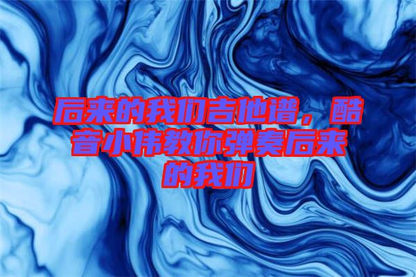 后來(lái)的我們吉他譜，酷音小偉教你彈奏后來(lái)的我們