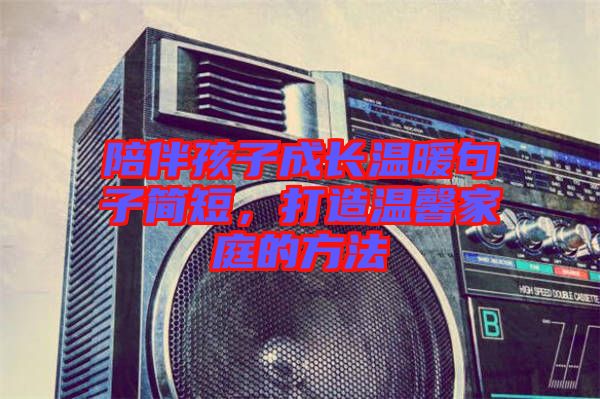 陪伴孩子成長溫暖句子簡短，打造溫馨家庭的方法