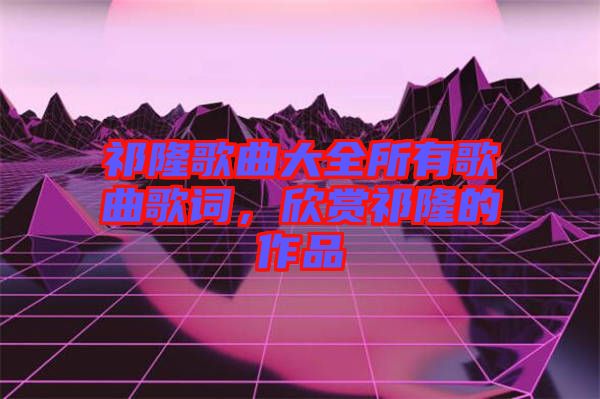 祁隆歌曲大全所有歌曲歌詞，欣賞祁隆的作品