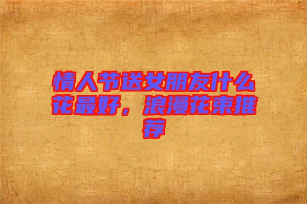 情人節(jié)送女朋友什么花最好，浪漫花束推薦