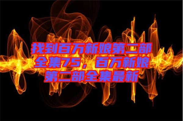 找到百萬(wàn)新娘第二部全集75，百萬(wàn)新娘第二部全集最新