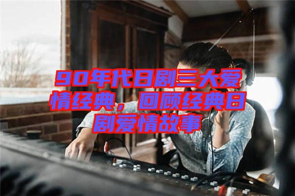 90年代日劇三大愛(ài)情經(jīng)典，回顧經(jīng)典日劇愛(ài)情故事