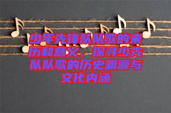 少年先鋒隊(duì)隊(duì)歌的來歷和意義，探尋少先隊(duì)隊(duì)歌的歷史淵源與文化內(nèi)涵