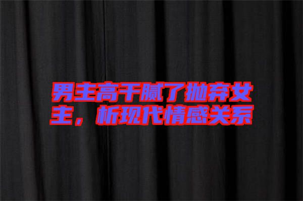 男主高干膩了拋棄女主，析現(xiàn)代情感關系