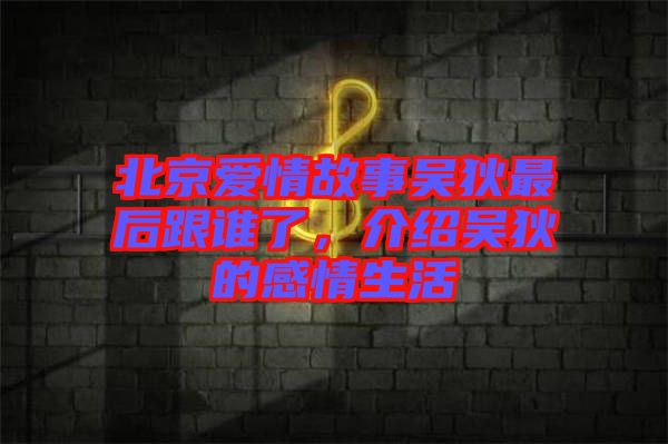 北京愛情故事吳狄最后跟誰了，介紹吳狄的感情生活