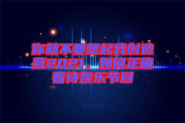 你就不要想起我創(chuàng)造營2021，如何正確看待娛樂節(jié)目