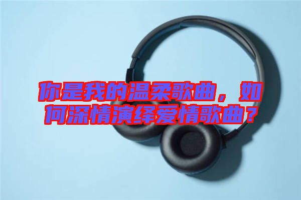 你是我的溫柔歌曲，如何深情演繹愛情歌曲？