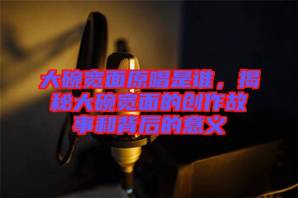 大碗寬面原唱是誰，揭秘大碗寬面的創(chuàng)作故事和背后的意義