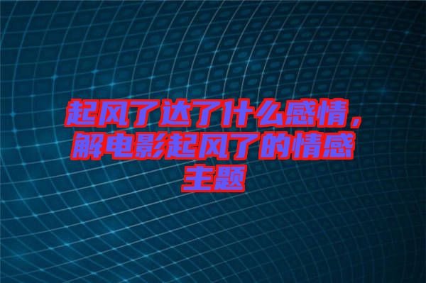 起風(fēng)了達(dá)了什么感情，解電影起風(fēng)了的情感主題
