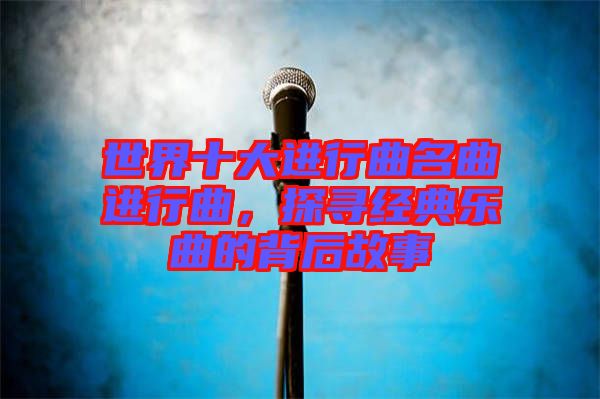 世界十大進(jìn)行曲名曲進(jìn)行曲，探尋經(jīng)典樂曲的背后故事
