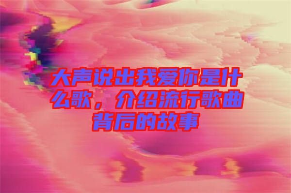 大聲說(shuō)出我愛(ài)你是什么歌，介紹流行歌曲背后的故事