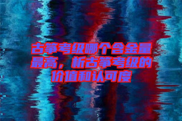 古箏考級哪個含金量最高，析古箏考級的價值和認可度