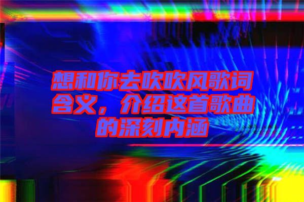 想和你去吹吹風(fēng)歌詞含義，介紹這首歌曲的深刻內(nèi)涵