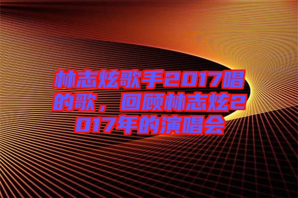 林志炫歌手2017唱的歌，回顧林志炫2017年的演唱會