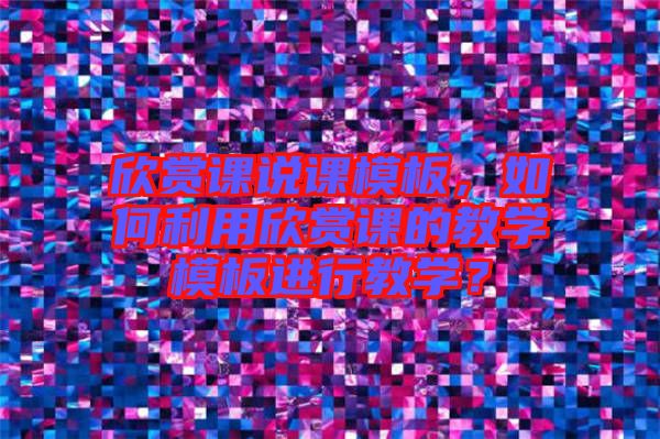 欣賞課說課模板，如何利用欣賞課的教學(xué)模板進(jìn)行教學(xué)？