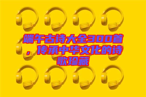 端午古詩大全300首，傳承中華文化的詩歌珍藏