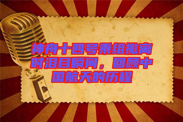 神舟十四號乘組撤離時淚目瞬間，回顧中國航天的歷程