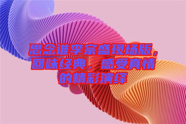 思念誰(shuí)李宗盛現(xiàn)場(chǎng)版，回味經(jīng)典，感受真情的精彩演繹