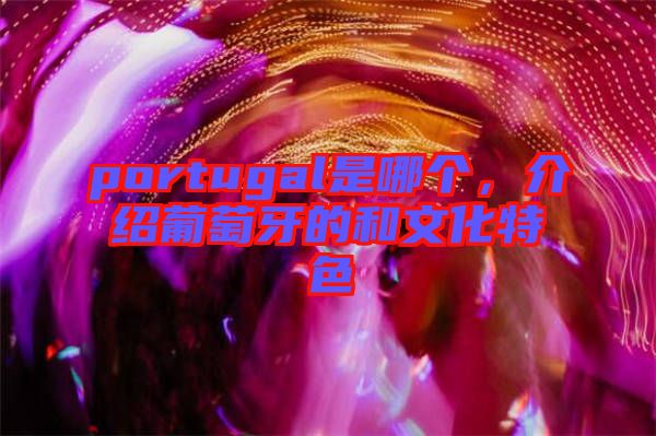 portugal是哪個，介紹葡萄牙的和文化特色