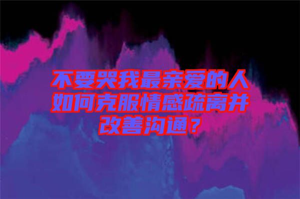 不要哭我最親愛的人如何克服情感疏離并改善溝通？