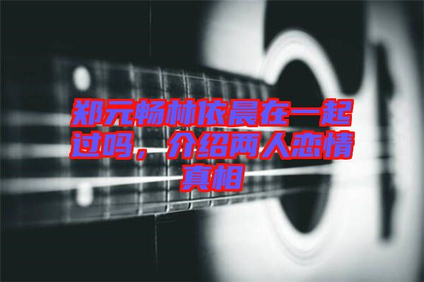 鄭元暢林依晨在一起過嗎，介紹兩人戀情真相
