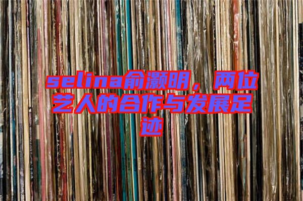 selina俞灝明，兩位藝人的合作與發(fā)展足跡