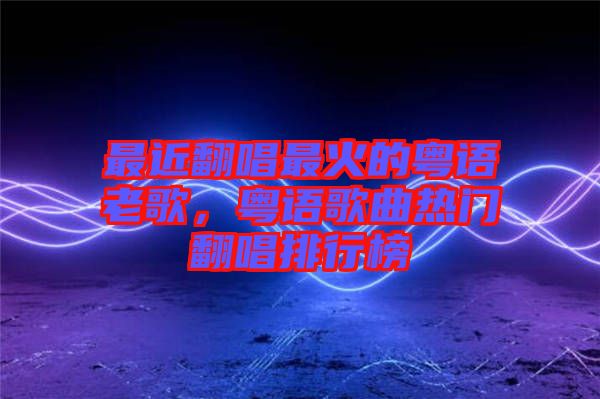 最近翻唱最火的粵語老歌，粵語歌曲熱門翻唱排行榜