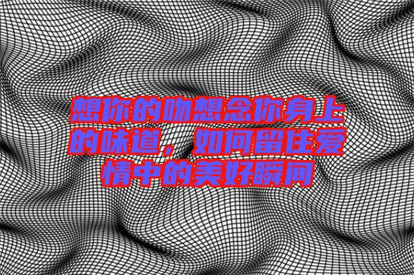 想你的吻想念你身上的味道，如何留住愛情中的美好瞬間