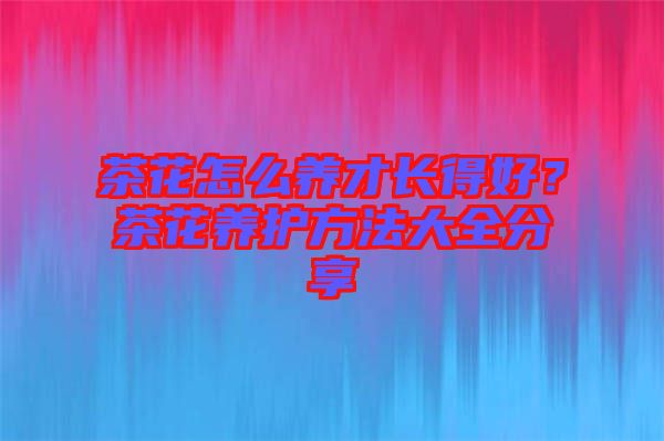 茶花怎么養(yǎng)才長得好？茶花養(yǎng)護(hù)方法大全分享