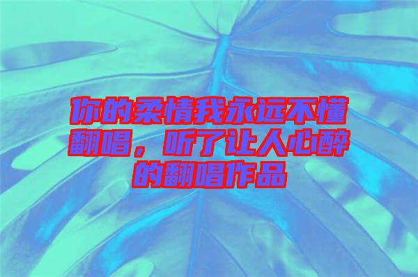 你的柔情我永遠(yuǎn)不懂翻唱，聽了讓人心醉的翻唱作品
