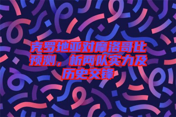 克羅地亞對摩洛哥比預(yù)測，析兩隊實力及歷史交鋒