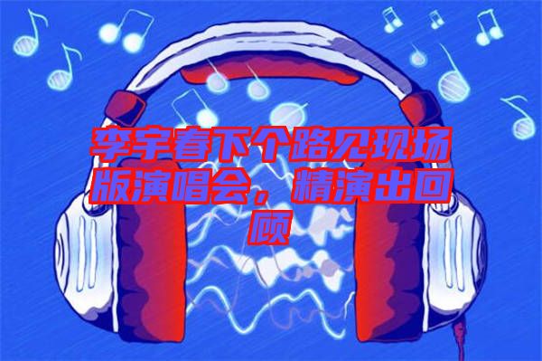 李宇春下個路見現(xiàn)場版演唱會，精演出回顧
