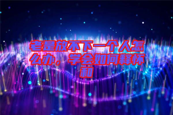 老是放不下一個人怎么辦，學會如何釋懷和