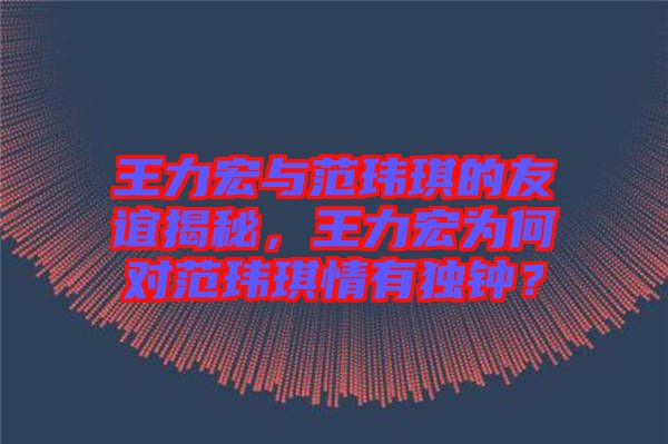王力宏與范瑋琪的友誼揭秘，王力宏為何對范瑋琪情有獨鐘？