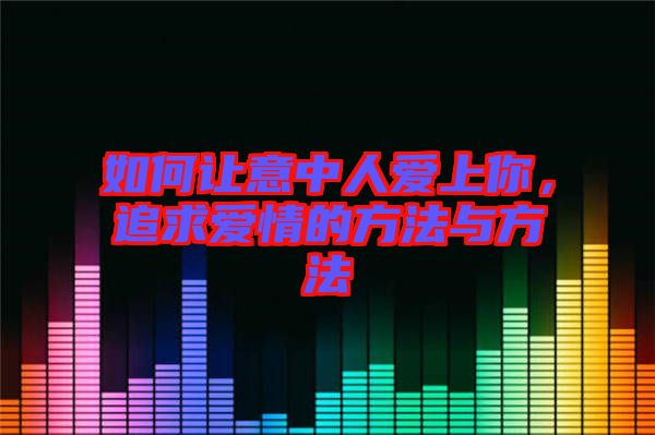如何讓意中人愛上你，追求愛情的方法與方法