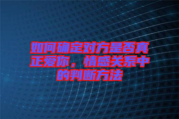 如何確定對方是否真正愛你，情感關(guān)系中的判斷方法