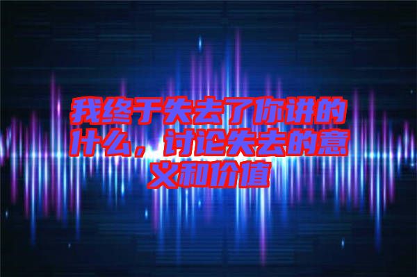 我終于失去了你講的什么，討論失去的意義和價值