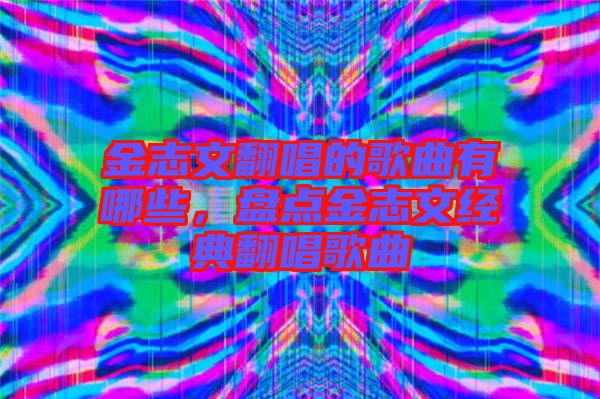 金志文翻唱的歌曲有哪些，盤點(diǎn)金志文經(jīng)典翻唱歌曲