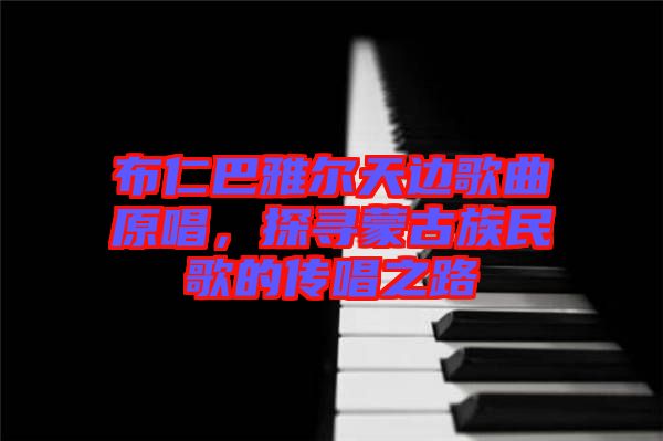 布仁巴雅爾天邊歌曲原唱，探尋蒙古族民歌的傳唱之路