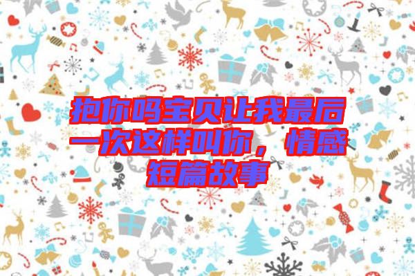 抱你嗎寶貝讓我最后一次這樣叫你，情感短篇故事