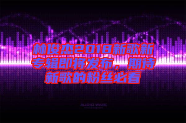 林俊杰2018新歌新專輯即將發(fā)布，期待新歌的粉絲必看