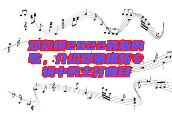 鄧紫棋2022最新的歌，介紹鄧紫棋新專(zhuān)輯中的主打曲目