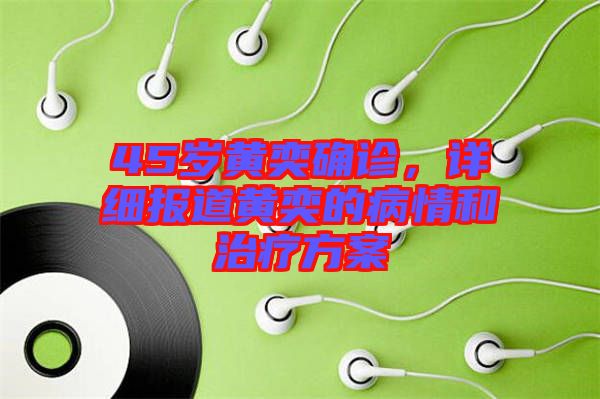 45歲黃奕確診，詳細(xì)報道黃奕的病情和治療方案